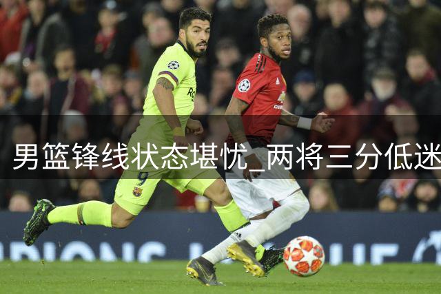 男篮锋线状态堪忧 两将三分低迷拖累整体表现